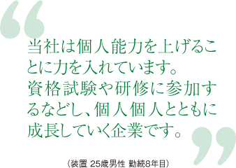 “当社は個人能力を上げることに力を入れています。資格試験や研修に参加するなどし、個人個人とともに成長していく企業です。”（装置 24歳男性 勤続8年目）