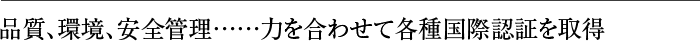 品質、環境、安全管理……力を合わせて各種国際認証を取得