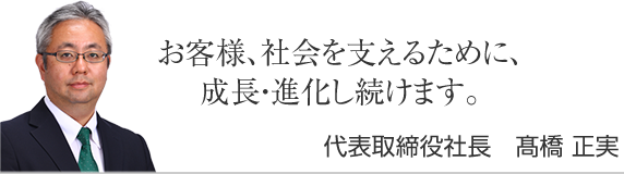 お客様、社会を支えるために、誠実であり続けます。代表取締役社長　髙橋正実