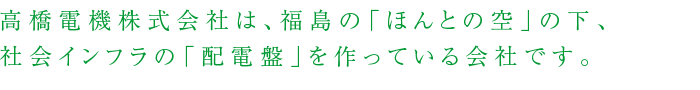 高橋電機株式会社は、福島の「ほんとの空」の下、社会インフラの「配電盤」を作っている会社です。